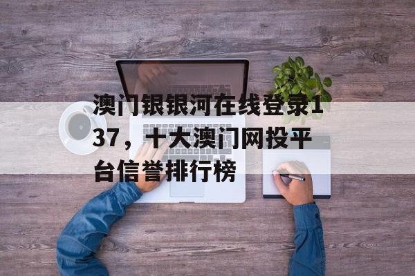 澳门银银河在线登录137，十大澳门网投平台信誉排行榜